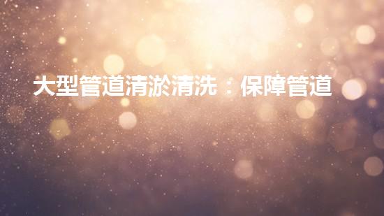 大型管道清淤清洗：保障管道暢通，提升設(shè)備壽命